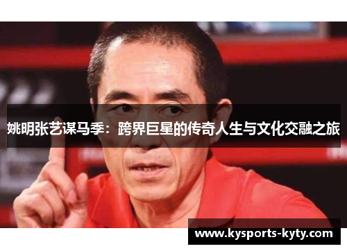 姚明张艺谋马季：跨界巨星的传奇人生与文化交融之旅