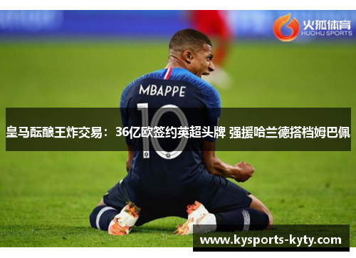 皇马酝酿王炸交易：36亿欧签约英超头牌 强援哈兰德搭档姆巴佩